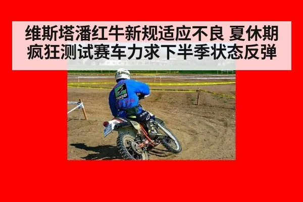 维斯塔潘红牛新规适应不良 夏休期疯狂测试赛车力求下半季状态反弹