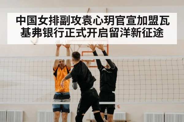 中国女排副攻袁心玥官宣加盟瓦基弗银行正式开启留洋新征途